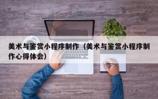 邯郸美术与鉴赏小程序制作（美术与鉴赏小程序制作心得体会）