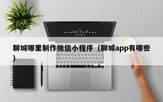 邯郸聊城哪里制作微信小程序（聊城app有哪些）