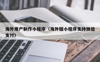 邯郸海外用户制作小程序（海外版小程序支持微信支付）