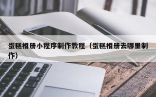 邯郸蛋糕相册小程序制作教程（蛋糕相册去哪里制作）